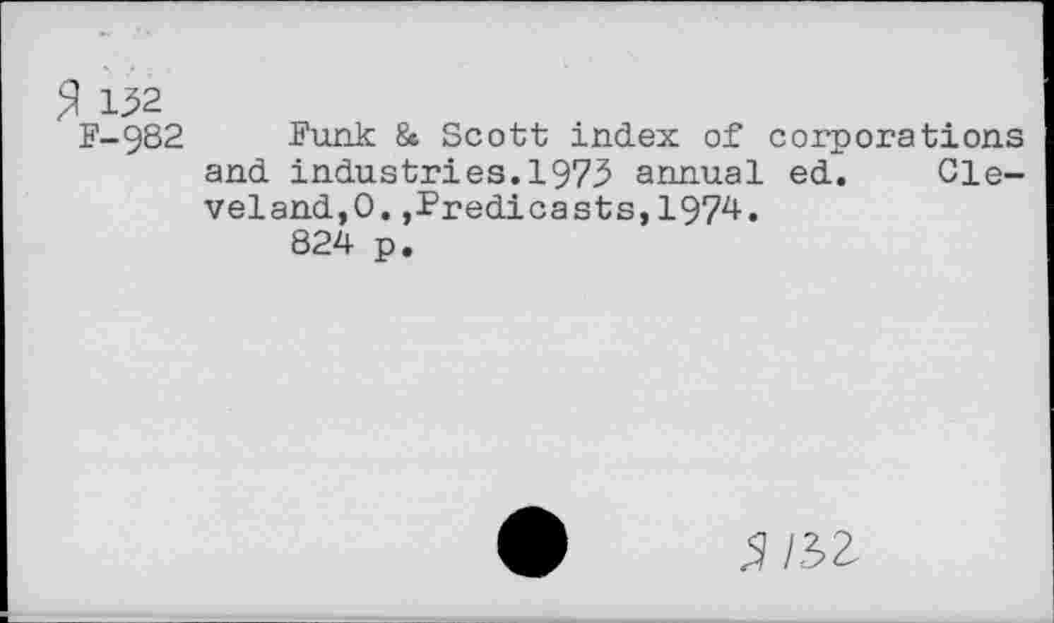 ﻿$ 132
F-982 Funk & Scott index of corporations and industries.1973 annual ed. Cleveland,0. ,Predicasts,1974.
824 p.
